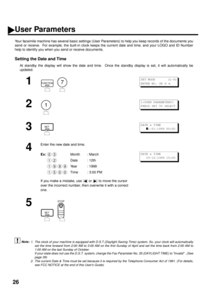 Page 2826
User Parameters
Your facsimile machine has several basic settings (User Parameters) to help you keep records of the documents you
send or receive.  For example, the built-in clock keeps the current date and time, and your LOGO and ID Number
help to identify you when you send or receive documents.
Setting the Date and Time
At standby the display will show the date and time.  Once the standby display is set, it will automatically be
updated.
 (see Note 1)
 (see Note 2)
1
  
2
3
4
Enter the new date and...