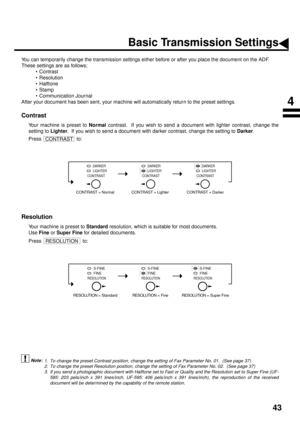 Page 4543
Basic Transmission Settings
You can temporarily change the transmission settings either before or after you place the document on the ADF. 
These settings are as follows;
• Contrast
• Resolution
• Halftone
•Stamp
• Communication Journal
After your document has been sent, your machine will automatically return to the preset settings.
Contrast (see Note 1)
Your machine is preset to Normal
 contrast.  If you wish to send a document with lighter contrast, change the
setting to Lighter
.  If you wish to...