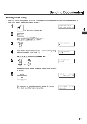 Page 5351
Directory Search Dialing
Directory Search dialing allows you to dial a full telephone number by searching the station name entered in 
One-Touch keys or Abbreviated dialing numbers.
1
 Set document(s) face down.
2
Make sure that the MEMORY lamp is on. 
If not, press   to set “On”.
3
4
Enter the full station name or par t of a station name by using 
the Character keys.  (See page 13)
Ex:  
for searching PANASONIC
5
 or 
repeatedly until the display shows the station name you want
to send to.
6
The...