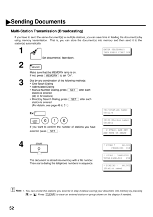 Page 5452
Multi-Station Transmission (Broadcasting)
If you have to send the same document(s) to multiple stations, you can save time in feeding the document(s) by
using memory transmission.  That is, you can store the document(s) into memory and then send it to the
station(s) automatically.
 (see Note 1)
1
 Set document(s) face down.
2
Make sure that the MEMORY lamp is on. 
If not, press   to set “On”.
3
Dial by any combination of the following methods:
• One-Touch Dialing
• Abbreviated Dialing
• Manual Number...