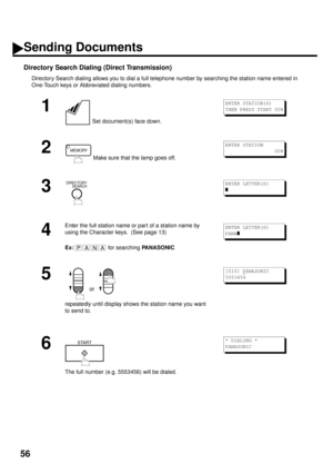 Page 5856
Directory Search Dialing (Direct Transmission)
Directory Search dialing allows you to dial a full telephone number by searching the station name entered in 
One-Touch keys or Abbreviated dialing numbers.
1
 Set document(s) face down.
2
 Make sure that the lamp goes off.
3
4
Enter the full station name or part of a station name by 
using the Character keys.  (See page 13)
Ex:
 for searching PANASONIC
5
 or 
repeatedly until display shows the station name you want 
to send to.
6
The full number (e.g....