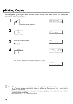 Page 7270
Making Copies
Your machine has a copy function which can make single or multiple copies. When copying, your machine will
automatically select Fine resolution.
 (see Note 1)  (see Note 2)
   (see Note 3)
1
 Set document(s) face down.
2
3
Enter the number of copies.
Ex:
4
The machine stores the document, then prints the copies.
1. The copy will be reduced automatically depending on the length of the original document. If you wish to be prompted
for the reduction ratio when making copies, change the...