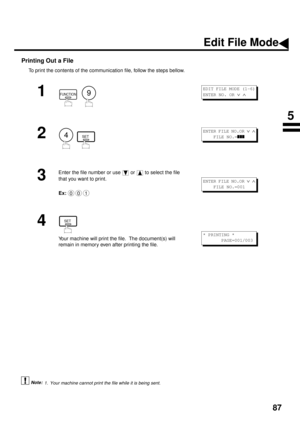 Page 8987
Printing Out a File
To print the contents of the communication file, follow the steps bellow.
 (see Note 1)
1
  
2
  
3
Enter the file number or use   or   to select the file 
that you want to print.
Ex:  
4
Your machine will print the file.  The document(s) will 
remain in memory even after printing the file.
1. Your machine cannot print the file while it is being sent.
FUNCTION9
EDIT FILE MODE (1-6)
ENTER NO. OR 
Ú Ù 
4SET
ENTER FILE NO.OR Ú Ù
    FILE NO.=zzz
001
ENTER FILE NO.OR Ú Ù
    FILE...