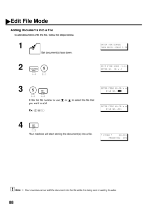 Page 9088
Adding Documents into a File
To add documents into the file, follow the steps bellow.
 (see Note 1)
1
 Set document(s) face down.
2
  
3
  
Enter the file number or use   or   to select the file that 
you want to add.
Ex:
4
Your machine will start storing the document(s) into a file.
1. Your machine cannot add the document into the file while it is being sent or waiting to redial.
ENTER STATION(S)
THEN PRESS START 0.5%
FUNCTION9
EDIT FILE MODE (1-6)
ENTER NO. OR 
Ú Ù 
5SET
001
ENTER FILE NO.OR Ú Ù...