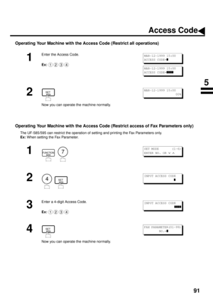 Page 9391
Operating Your Machine with the Access Code (Restrict all operations)
Operating Your Machine with the Access Code (Restrict access of Fax Parameters only) 
The UF-585/595 can restrict the operation of setting and printing the Fax Parameters only.
Ex: 
When setting the Fax Parameter.
1
Enter the Access Code.
Ex:
2
Now you can operate the machine normally.
1
  
2
  
3
Enter a 4-digit Access Code.
Ex:
4
Now you can operate the machine normally.
1234
MAR-12-1999 15:00
ACCESS CODE=
z
MAR-12-1999 15:00...