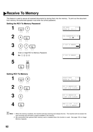 Page 9492
Receive To Memory
This feature is used to secure all received documents by storing them into the memory.  To print out the document
from memory, the authorized operator must enter the correct password.
Setting the RCV To Memory Password
Setting RCV To Memory
 (see Note 1) (see Note 2)
1
  
2
  
3
     
4
Enter a 4-digit RCV to Memory Password.
Ex:
5
  
1
  
2
  
3
4
1. When the memory overflows, the machine will stop receiving and release the line.  The machine will not answer the
next incoming call...