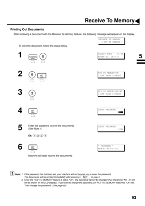 Page 9593
Printing Out Documents
After receiving a document with the Receive To Memory feature, the following message will appear on the display.
To print the document, follow the steps below. 
 (see Note 1) (see Note 2)
1
  
2
  
3
4
5
Enter the password to print the documents.
(See Note 1)
Ex:
6
Machine will star t to print the documents.
1. If the password has not been set, your machine will not prompt you to enter the password.
The documents will be printed immediately after pressing   in step 4.
2. Once...