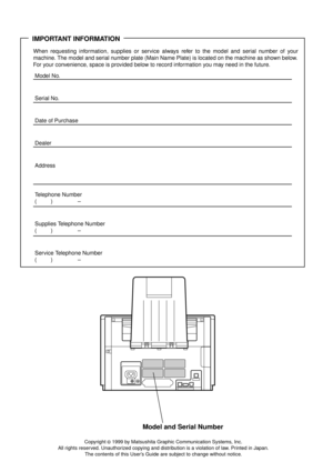 Page 2IMPORTANT INFORMATION
When requesting information, supplies or service always refer to the model and serial number of your
machine. The model and serial number plate (Main Name Plate) is located on the machine as shown below.
For your convenience, space is provided below to record information you may need in the future.
Model No.
Serial No.
Date of Purchase
Dealer
Address
Telephone Number
() –
Supplies Telephone Number
() –
Service Telephone Number
() –
Model and Serial Number
Copyright © 1999 by...
