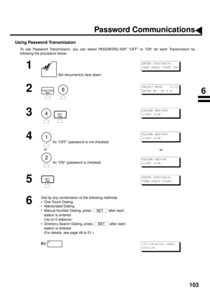 Page 105103
Using Password Transmission
To use Password Transmission, you can select PASSWORD-XMT “OFF” or “ON” for each Transmission by
following the procedure below.
1
 Set document(s) face down.
2
  
3
  
4
 for “OFF” (password is not checked)
   or
 for “ON” (password is checked)or
5
6
Dial by any combination of the following methods:
• One-Touch Dialing
• Abbreviated Dialing
• Manual Number Dialing, press   after each 
station is entered 
(Up to12 stations)
• Directory Search Dialing, press   after each...