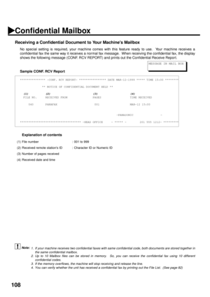 Page 110108
Receiving a Confidential Document to Your Machines Mailbox
No special setting is required, your machine comes with this feature ready to use.  Your machine receives a
confidential fax the same way it receives a normal fax message.  When receiving the confidential fax, the display
shows the following message (CONF. RCV REPORT) and prints out the Confidential Receive Repor t.
Sample CONF. RCV Report
Explanation of contents
 (see Note 1) (see Note 2)
 (see Note 3) (see Note 4)
*************** -CONF. RCV...