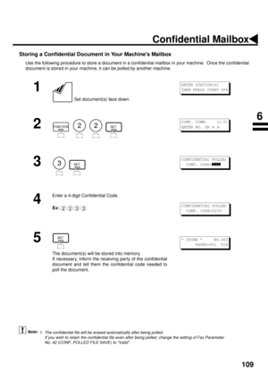 Page 111109
Storing a Confidential Document in Your Machines Mailbox
Use the following procedure to store a document in a confidential mailbox in your machine.  Once the confidential
document is stored in your machine, it can be polled by another machine.
 (see Note 1)
1
 Set document(s) face down.
2
        
3
  
4
Enter a 4-digit Confidential Code.
Ex:
5
The document(s) will be stored into memory.
If necessary, inform the receiving par ty of the confidential
document and tell them the confidential code needed...