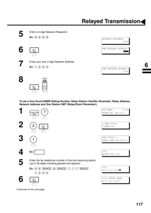 Page 119117
To set a One-Touch/ABBR Dialing Number, Relay Station (Yes/No) Parameter, Relay Address, 
Network Address and One Station XMT (Relay/Direct Parameter);
5
Enter a 4-digit Network Password.
Ex:
6
7
Enter your own 4-digit Network Address.
Ex:
8
  
1
  
2
  
3
4
Ex:
5
Enter the fax telephone number of the end receiving station
(up to 36 digits including pauses and spaces).
Ex:
6
Continued on the next page.
9999NETWORK PASSWORD
                 9999
SETOWN NETWORK ADDRESS
zzzz
1000OWN NETWORK ADDRESS...