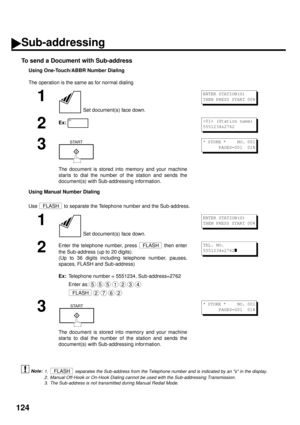 Page 126124
To send a Document with Sub-address
Using One-Touch/ABBR Number Dialing
The operation is the same as for normal dialing
Using Manual Number Dialing
Use   to separate the Telephone number and the Sub-address.
 (see Note 1) (see Note 2) (see Note 3)
1
 Set document(s) face down.
2Ex:
3
The document is stored into memory and your machine
star ts to dial the number of the station and sends the
document(s) with Sub-addressing information.
1
 Set document(s) face down.
2
Enter the telephone number, press...