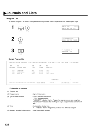 Page 136134
Program List
To print a Program List of the Dialing Patterns that you have previously entered into the Program Keys.
Sample Program List
Explanation of contents
1
  
2
3
*************** -PROGRAM  LIST- ******************** DATE MAR-12-1999 ***** TIME 15:00 *******
 (1)       (2)                 (3)       (4)      (5)
 PROGRAM   PROGRAM NAME        TYPE      TIMER    ABBR NOS.
    [P1]   TIMER XMT           XMT       12:00    [001]
    [P2]   TIMER POLL          POLL      19:00    [002]
    [P3]...