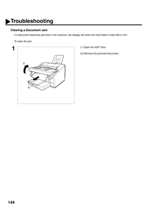 Page 146144
Clearing a Document Jam
If a document becomes jammed in the machine, the display will show the Information Code 030 or 031.
To clear the jam
1(1) Open the ADF Door.
(2) Remove the jammed document.
Troubleshooting 