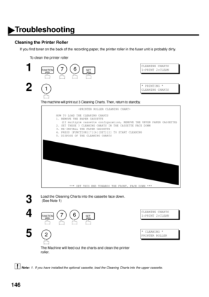 Page 148146
Cleaning the Printer Roller
If you find toner on the back of the recording paper, the printer roller in the fuser unit is probably dirty.
To clean the printer roller
 (see Note 1)
1
        
2
The machine will print out 3 Cleaning Charts. Then, return to standby.
3
Load the Cleaning Char ts into the cassette face down.
 (See Note 1)
4
        
5
The Machine will feed out the charts and clean the printer 
roller.
1. If you have installed the optional cassette, load the Cleaning Charts into the upper...