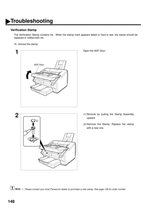 Page 150148
Verification Stamp
The Verification Stamp contains ink.  When the stamp mark appears faded or hard to see, the stamp should be
replaced or refilled with ink.
To  remove the stamp
 (see Note 1)
1Open the ADF Door.
2(1) Remove by pulling the Stamp Assembly
upward.
(2) Remove the Stamp. Replace the stamp
with a new one.
1. Please contact your local Panasonic dealer to purchase a new stamp. See page 156 for order number.
ADF Door
2
Troubleshooting
Note: 