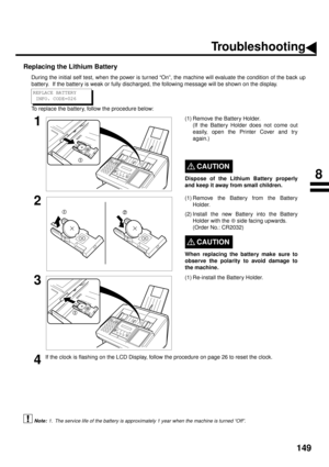 Page 151149
Replacing the Lithium Battery
During the initial self test, when the power is turned “On”, the machine will evaluate the condition of the back up
battery.  If the battery is weak or fully discharged, the following message will be shown on the display.
To replace the battery, follow the procedure below:
 (see Note 1)
1(1) Remove the Battery Holder.
(If the Battery Holder does not come out
easily, open the Printer Cover and try
again.)
CAUTION!
Dispose of the Lithium Battery properly
and keep it away...