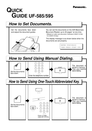 Page 17523 1
56 4
8
09 7
START
01
ABBR
QUICK
   GUIDE UF-585/595
How to Set Documents.
Set the documents face down
and adjust the document guides.You can set the documents on the ADF(A
utomatic
D
ocument F
eeder) up to 30 pages* at one time.
*:[Based on Letter size document, thickness 0.0024”(12 lbs)
  to 0.0039”(16 lbs)]
The display message is as shown below when the
documents are set properly.
How to Send Using Manual Dialing.
How to Send Using One-Touch/Abbreviated Key.
Set the documents 
face down.
Enter the...