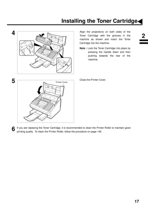 Page 1917
4Align the projections on both sides of the
Toner Car tridge with the grooves in the
machine as shown and inser t the Toner
Cartridge into the machine.
Note :
 Lock the Toner Cartridge into place by
pressing the handle down and then
pushing towards the rear of the
machine.
5Close the Printer Cover.
6If you are replacing the Toner Car tridge, it is recommended to clean the Printer Roller to maintain good
printing quality.  To clean the Printer Roller, follow the procedure on page 146.
Printer Cover...