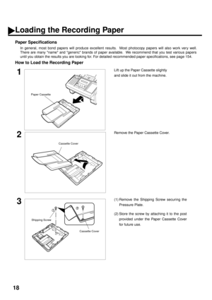 Page 2018
Loading the Recording Paper
Paper Specifications
In general, most bond papers will produce excellent results.  Most photocopy papers will also work very well.
There are many name and generic brands of paper available.  We recommend that you test various papers
until you obtain the results you are looking for. For detailed recommended paper specifications, see page 154.
How to Load the Recording Paper
1Lift up the Paper Cassette slightly
and slide it out from the machine.
2Remove the Paper Cassette...