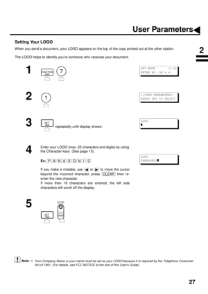 Page 2927
Setting Your LOGO
When you send a document, your LOGO appears on the top of the copy printed out at the other station.
The LOGO helps to identify you to someone who receives your document.
 (see Note 1)
1
  
2
3
 repeatedly until display shows;
4
Enter your LOGO (max. 25 characters and digits) by using 
the Character keys  (See page 13).
Ex:
If you make a mistake, use   or   to move the cursor
beyond the incorrect character, press   then re-
enter the new character.
If more than 19 characters are...