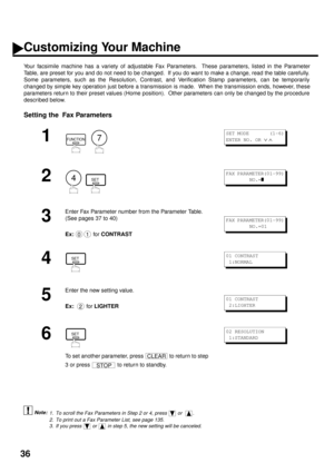 Page 3836
Customizing Your Machine
Your facsimile machine has a variety of adjustable Fax Parameters.  These parameters, listed in the Parameter
Table, are preset for you and do not need to be changed.  If you do want to make a change, read the table carefully.
Some parameters, such as the Resolution, Contrast, and Verification Stamp parameters, can be temporarily
changed by simple key operation just before a transmission is made.  When the transmission ends, however, these
parameters return to their preset...