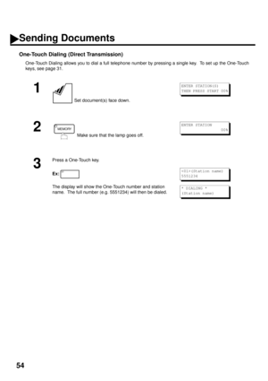 Page 5654
One-Touch Dialing (Direct Transmission)
One-Touch Dialing allows you to dial a full telephone number by pressing a single key.  To set up the One-Touch
keys, see page 31.
1
 Set document(s) face down.
2
 Make sure that the lamp goes off.
3
Press a One-Touch key.
Ex:
The display will show the One-Touch number and station 
name.  The full number (e.g. 5551234) will then be dialed.
ENTER STATION(S)
THEN PRESS START 00%
MEMORYENTER STATION
                 00%
01(Station name)
5551234
* DIALING *
(Station...