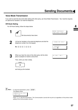 Page 5957
Voice Mode Transmission
If you wish to send the document after talking with other party, use Voice Mode Transmission.  Your machine requires
an optional fax handset or an external telephone.
Off-Hook Dialing
For Off-Hook Dialing, follow the steps below.
 (see Note 1)
1
 Set document(s) face down.
2
Lift the fax handset or the external telephone and dial the 
telephone number from the keypad.
Ex:
3
When you hear the voice of the other party, tell the other 
party to prepare to receive a document.
Then,...