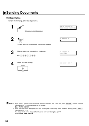 Page 6058
On-Hook Dialing
For On-Hook Dialing, follow the steps below.
 (see Note 1) (see Note 2)
1
 Set document(s) face down.
2
You will hear dial tone through the monitor speaker.
3
Dial the telephone number from the keypad.
Ex:
4
When you hear a beep,
1. If you need a special access number to get an outside line, dial it first then press   to enter a pause
(represented by a -) before dialing the full number.
Ex: 9 PAUSE 5551234
2. If you are using Pulse dialing and you wish to change to Tone dialing in the...