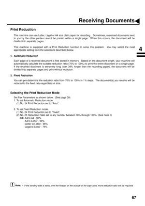 Page 6967
Print Reduction
This machine can use Letter, Legal or A4 size plain paper for recording.   Sometimes, oversized documents sent
to you by the other par ties cannot be printed within a single page.  When this occurs, the document will be
divided into separate pages.
This machine is equipped with a Print Reduction function to solve this problem.  You may select the most
appropriate setting from the selections described below.
1. Automatic Reduction
Each page of a received document is first stored in...