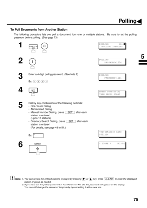 Page 7775
To Poll Documents from Another Station 
The following procedure lets you poll a document from one or multiple stations.  Be sure to set the polling
password before polling.  (See page 73)
 (see Note 1)
 (see Note 2)
1
  
2
3
Enter a 4-digit polling password. (See Note 2)
Ex:
4
5
Dial by any combination of the following methods:
• One-Touch Dialing
• Abbreviated Dialing
• Manual Number Dialing, press   after each 
station is entered 
(Up to 12 stations)
• Directory Search Dialing, press   after each...