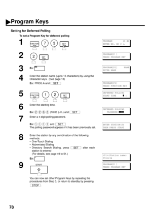 Page 8078
Setting for Deferred Polling
To set a Program Key for deferred polling
1
        
2
  
3Ex:
4
Enter the station name (up to 15 characters) by using the 
Character keys.  (See page 13)
Ex:  
PROG.A and 
5
        
6
Enter the starting time.
Ex:  
(10:00 p.m.) and 
7
Enter a 4-digit polling password.
Ex:  
and 
The polling password appears if it has been previously set.
8
Enter the station by any combination of the following 
methods:
• One-Touch Dialing
• Abbreviated Dialing
• Directory Search Dialing,...
