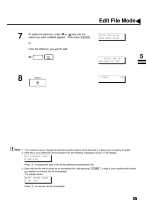 Page 8785
  (see Note 1) (see Note 2) (see Note 3)
7
To delete the station(s), press   or   key until the 
station you want to delete appears.  Then press  .
or
Enter the station(s) you want to add.
Ex:  
8
1. Your machine cannot change the start time and/or stations in the file while it is being sent or waiting to redial.
2. If the file is not a Deferred Communication File, the following message is shown on the display.
Press   to change the type of the file for deferred communication file.
3. If you edit the...