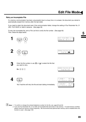 Page 9189
Retry an Incomplete File
If a memory communication has been unsuccessful due to a busy line or no answer, the document you stored is
automatically erased from memory after the last redial. 
If you need to retain the document even if the communication failed, change the setting of Fax Parameter No. 31
(INC. FILE SAVE) to Valid in advance.  (See page 38)
To retry the incomplete file, print a File List first to verify the file number.  (See page 82)  
Then, follow the steps below.  
 (see Note 1) (see...