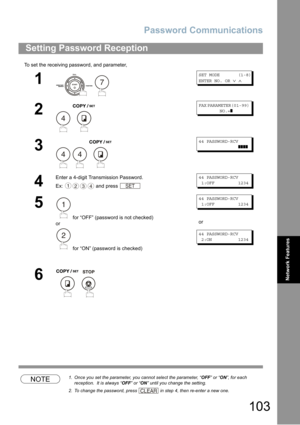 Page 103Password Communications
103
Network Features
To set the receiving password, and parameter,
NOTE1. Once you set the parameter, you cannot select the parameter, “OFF” or “ON”, for each 
reception.  It is always “OFF” or “ON” until you change the setting.
2. To change the password, press  in step 4, then re-enter a new one.
Setting Password Reception
1
 
SET MODE (1-8)
ENTER NO. OR∨∧
2
 
FAX PARAMETER(01-99)
NO.=❚
3
  
44 PASSWORD-RCV
❚❚❚❚
4
Enter a 4-digit Transmission Password.
Ex: and press 
44...