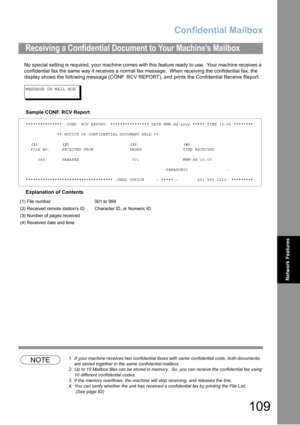 Page 109Confidential Mailbox
109
Network Features
No special setting is required, your machine comes with this feature ready to use.  Your machine receives a 
confidential fax the same way it receives a normal fax message.  When receiving the confidential fax, the 
display shows the following message (CONF. RCV REPORT)
, and prints the Confidential Receive Report.
MESSAGE IN MAIL BOX
Sample CONF. RCV Report
Explanation of Contents
NOTE1.If your machine receives two confidential faxes with same confidential code,...