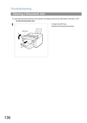 Page 136Troubleshooting
136
If a document becomes jammed in the machine, the display will show the Information Code 030, or 031.
Clearing a Document Jam
To clear the Document Jam 
1(1) Open the ADF Door.
(2) Remove the jammed document.
ADF Door 