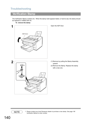 Page 140Troubleshooting
140
The Verification Stamp contains ink.  When the stamp mark appears faded, or hard to see, the stamp should 
be replaced or refilled with ink.
NOTE1. Please contact your local Panasonic dealer to purchase a new stamp. See page 146 
Verification Stamp for order number.
Verification Stamp
To  remove the stamp
1Open the ADF Door.
2(1) Remove by pulling the Stamp Assembly 
upward.
(2) Remove the Stamp. Replace the stamp 
with a new one.
ADF Door
2 