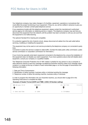 Page 148FCC Notice for Users in USA
148
Your telephone company may make changes in its facilities, equipment, operations or procedures that 
could affect the proper functioning of your equipment. If they do, you will be notified in advance to give you 
an opportunity to maintain uninterrupted telephone service.
If you experience trouble with this telephone equipment, please contact the manufacturers authorized 
service agency for information on obtaining service or repairs. The telephone company may ask that you...