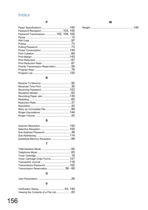 Page 156
Index
156
P
Paper Specifications..................................145
Password Reception..........................103, 105
Password Transmission..............102, 104, 105
Pause.......................................................12
PIN Code..................................................97
Polling......................................................73
Polling Password........................................73
Power Consumption..................................144
Print...