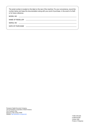 Page 158
The serial number is located on the label on the rear of the machine. For your convenience, record the 
number below and keep this documentation along with your proof of purchase, in the event of a theft 
or for future reference.
MODEL NO.
NAME OF RESELLER
SERIAL NO.
DATE OF PURCHASE
Panasonic Digital Document Company,
Unit of Panasonic Corporation of North America
One Panasonic Way
Secaucus, New Jersey 07094
Website: http://panasonic.co.jp/pcc/en/
Printed in Philippines October 2006 PJQMC0797ZB...