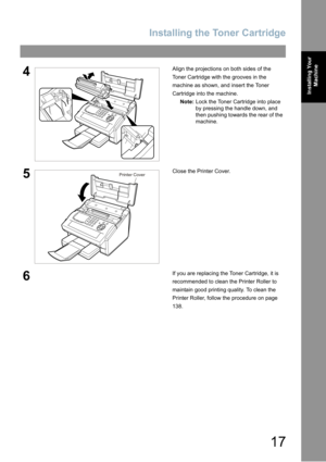 Page 17Installing the Toner Cartridge
17
Installing Your 
Machine
4Align the projections on both sides of the 
Toner Cartridge with the grooves in the 
machine as shown
, and insert the Toner 
Cartridge into the machine.
Note:Lock the Toner Cartridge into place 
by pressing the handle down
, and 
then pushing towards the rear of the 
machine.
5Close the Printer Cover.
6If you are replacing the Toner Cartridge, it is 
recommended to clean the Printer Roller to 
maintain good printing quality. To clean the...