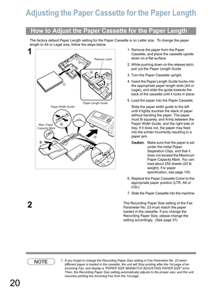 Page 2020
Adjusting the Paper Cassette for the Paper Length
The factory default Paper Length setting for the Paper Cassette is on Letter size.  To change the paper 
length to A4 or Legal size, follow the steps below.
NOTE1. If you forget to change the Recording Paper Size setting in Fax Parameter No. 23 when 
different paper is loaded
 in the cassette, the unit will Stop printing after the 1st page of an 
Incoming Fax
, and display a PAPER SIZE MISMATCH ADJUSTING PAPER SIZE error.  
Then, the Recording Paper...