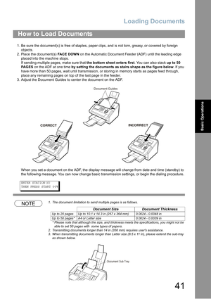 Page 41Loading Documents
41
Basic Operations
1.Be sure the document(s) is free of staples, paper clips, and is not torn, greasy, or covered by foreign 
objects.
2. Place the document(s) FACE DOWN on the Automatic Document Feeder (ADF) until the leading edge 
placed into the machine stops.
If sending multiple pages, make sure that the bottom sheet enters first. You can also stack up to 50 
PA G E S on the ADF at one time by setting the documents as stairs shape as the figure below. If you 
have more than 50...