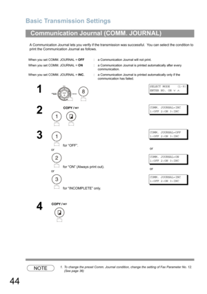 Page 44Basic Transmission Settings
44
A Communication Journal lets you verify if the transmission was successful.  You can select the condition to 
print the Communication Journal as follows.
NOTE1. To change the preset Comm. Journal condition, change the setting of Fax Parameter No. 12.  
(See page 36)
Communication Journal (COMM. JOURNAL) 
When you set COMM. JOURNAL = OFF:a Communication Journal will not print.
When you set COMM. JOURNAL = ON:a Communication Journal is printed automatically after every...