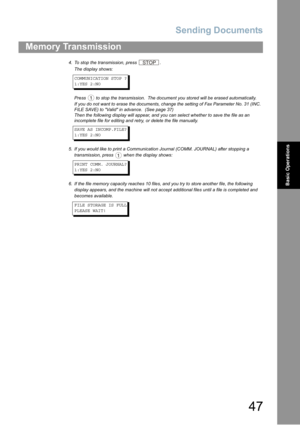 Page 47Sending Documents
47
Memory Transmission
Basic Operations
4. To stop the transmission, press .
The display shows:
COMMUNICATION STOP ?
1:YES 2:NO
Press  to stop the transmission.  The document you stored will be erased automatically.
If you do not want to erase the documents, change the setting of Fax Parameter No. 31 (INC. 
FILE SAVE) to Valid in advance. 
 (See page 37) 
Then the following display will appear, and you can select whether to save the file as an 
incomplete file for editing and retry, or...