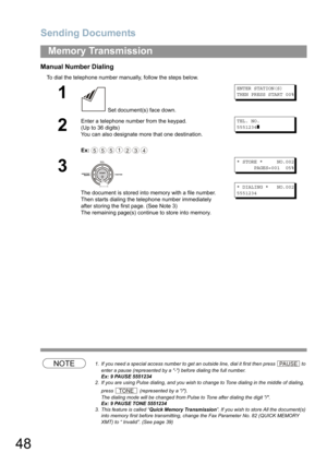 Page 48Sending Documents
48
Memory Transmission
Manual Number Dialing
To dial the telephone number manually, follow the steps below.
NOTE1. If you need a special access number to get an outside line, dial it first then press  to 
enter a pause (represented by a -) before dialing the full number.
Ex: 9 PAUSE 5551234
2. If you are using Pulse dialing, and you wish to change to Tone dialing in the middle of dialing, 
press 
 (represented by a /).
The dialing mode will be changed from Pulse to Tone after dialing...