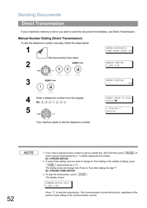 Page 52Sending Documents
52
If your machines memory is full or you wish to send the document immediately, use Direct Transmission.
Manual Number Dialing (Direct Transmission)
To dial the telephone number manually, follow the steps below.
NOTE1. If you need a special access number to get an outside line, dial it first then press  to 
enter a pause (represented by a -) before dialing the full number.
Ex: 9 PAUSE 5551234
2. If using Pulse dialing, and you wish to change to Tone dialing in the middle of dialing,...