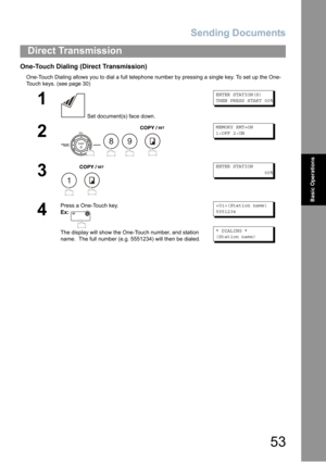 Page 53Sending Documents
53
Direct Transmission
Basic Operations
One-Touch Dialing (Direct Transmission)
One-Touch Dialing allows you to dial a full telephone number by pressing a single key. To set up the One-
Touch keys
. (see page 30)
1
 Set document(s) face down.
ENTER STATION(S)
THEN PRESS START 00%
2
   
MEMORY XMT=ON
1:OFF 2:ON
3
 
ENTER STATION
00%
4
Press a One-Touch key.
Ex:
The display will show the One-Touch number, and station 
name.  The full number (e.g. 5551234) will then be dialed.
(Station...